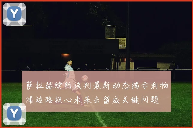 萨拉赫续约谈判最新动态揭示利物浦边路核心未来去留成关键问题