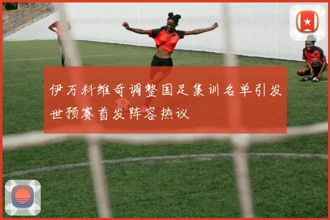 伊万科维奇调整国足集训名单引发世预赛首发阵容热议