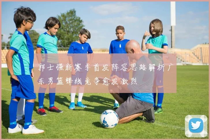 郭士强新赛季首发阵容思路解析广东男篮锋线竞争愈发激烈