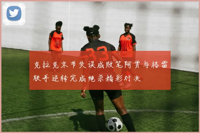 克拉克末节失误成败笔阿贾与格雷联手逆转完成绝杀精彩对决