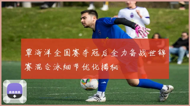 覃海洋全国赛夺冠后全力备战世锦赛混合泳细节优化揭秘