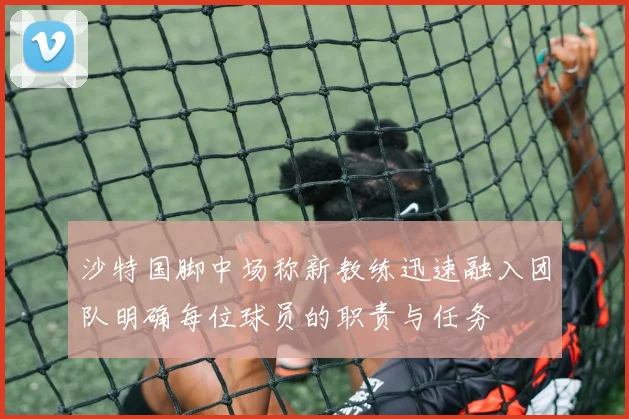 沙特国脚中场称新教练迅速融入团队明确每位球员的职责与任务